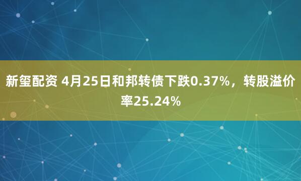 新玺配资 4月25日和邦转债下跌0.37%，转股溢价率25.24%