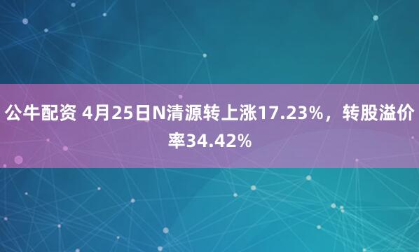 公牛配资 4月25日N清源转上涨17.23%，转股溢价率34.42%