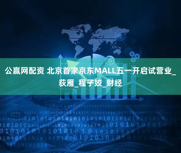 公赢网配资 北京首家京东MALL五一开启试营业_荻雁_程子姣_财经
