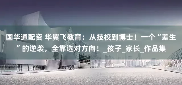 国华通配资 华翼飞教育：从技校到博士！一个“差生”的逆袭，全靠选对方向！_孩子_家长_作品集