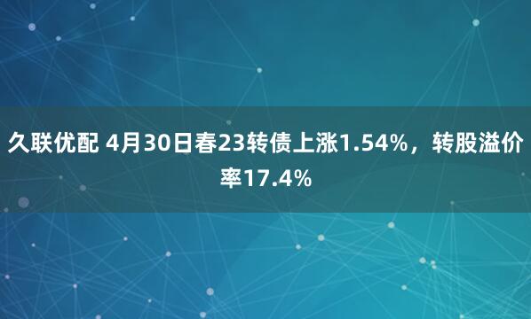 久联优配 4月30日春23转债上涨1.54%，转股溢价率17.4%