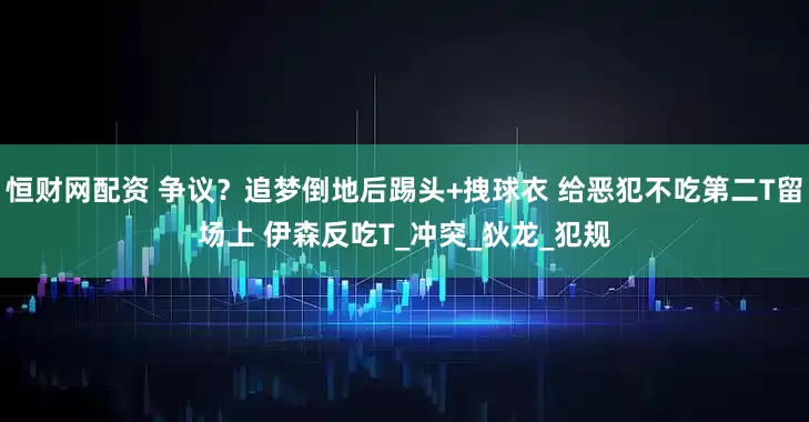 恒财网配资 争议？追梦倒地后踢头+拽球衣 给恶犯不吃第二T留场上 伊森反吃T_冲突_狄龙_犯规