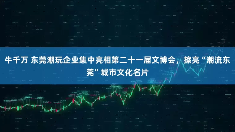 牛千万 东莞潮玩企业集中亮相第二十一届文博会，擦亮“潮流东莞”城市文化名片