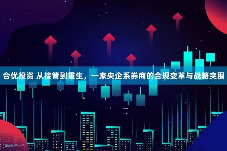 合优投资 从接管到重生，一家央企系券商的合规变革与战略突围