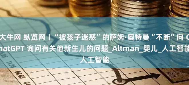 大牛网 纵览网丨“被孩子迷惑”的萨姆·奥特曼“不断”向 ChatGPT 询问有关他新生儿的问题_Altman_婴儿_人工智能