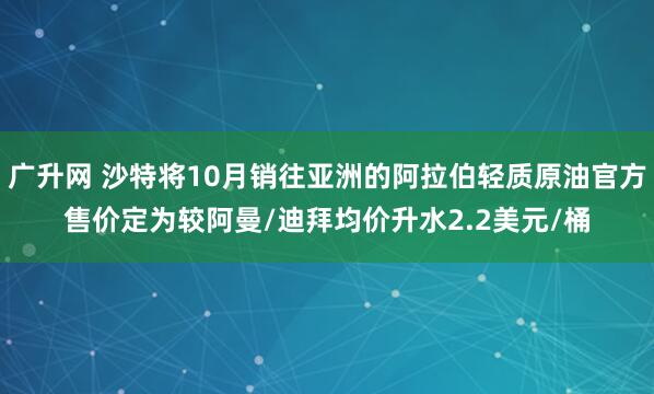 广升网 沙特将10月销往亚洲的阿拉伯轻质原油官方售价定为较阿曼/迪拜均价升水2.2美元/桶